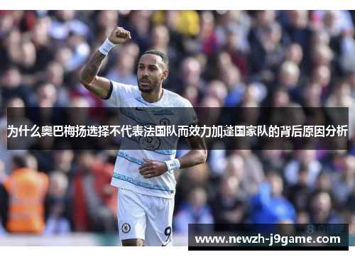 为什么奥巴梅扬选择不代表法国队而效力加蓬国家队的背后原因分析