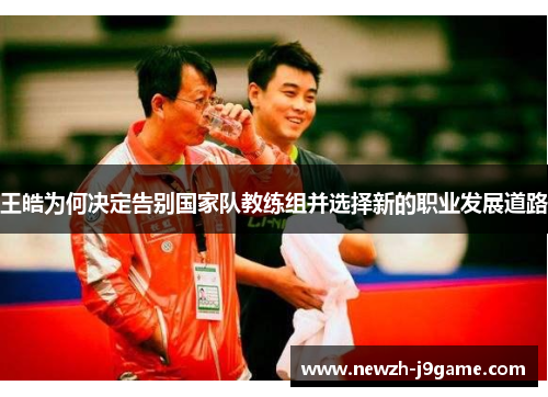 王皓为何决定告别国家队教练组并选择新的职业发展道路 王皓为何决定告别国家队教练组并选择新的职业发展道路