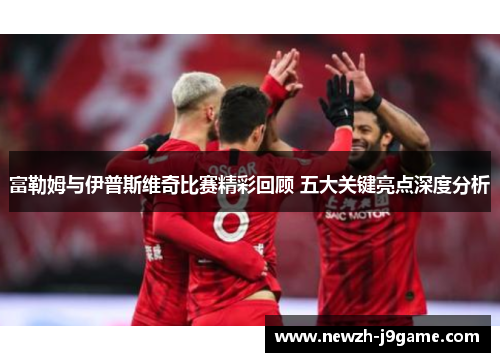富勒姆与伊普斯维奇比赛精彩回顾 五大关键亮点深度分析