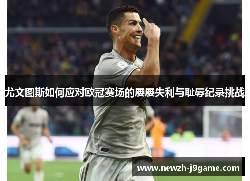 尤文图斯如何应对欧冠赛场的屡屡失利与耻辱纪录挑战