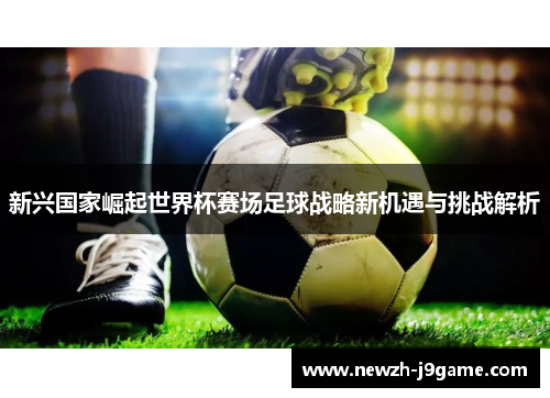 新兴国家崛起世界杯赛场足球战略新机遇与挑战解析 新兴国家崛起世界杯赛场足球战略新机遇与挑战解析