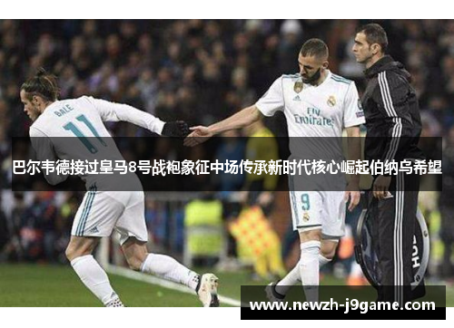 巴尔韦德接过皇马8号战袍象征中场传承新时代核心崛起伯纳乌希望 巴尔韦德接过皇马8号战袍象征中场传承新时代核心崛起伯纳乌希望