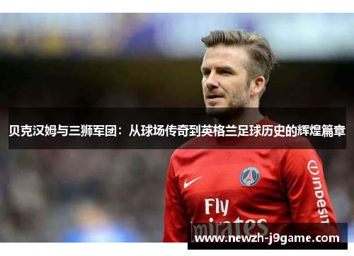 贝克汉姆与三狮军团：从球场传奇到英格兰足球历史的辉煌篇章