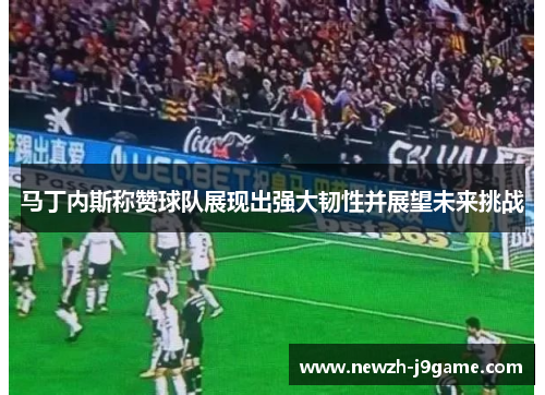 马丁内斯称赞球队展现出强大韧性并展望未来挑战