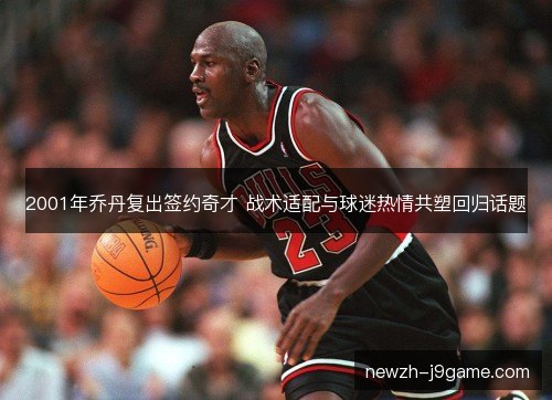 2001年乔丹复出签约奇才 战术适配与球迷热情共塑回归话题